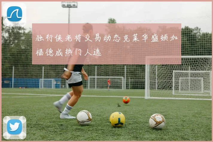 独行侠老将交易动态克莱华盛顿加福德成热门人选