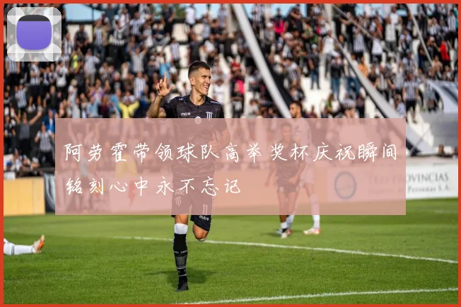 阿劳霍带领球队高举奖杯庆祝瞬间铭刻心中永不忘记