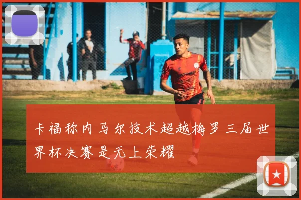 卡福称内马尔技术超越梅罗三届世界杯决赛是无上荣耀