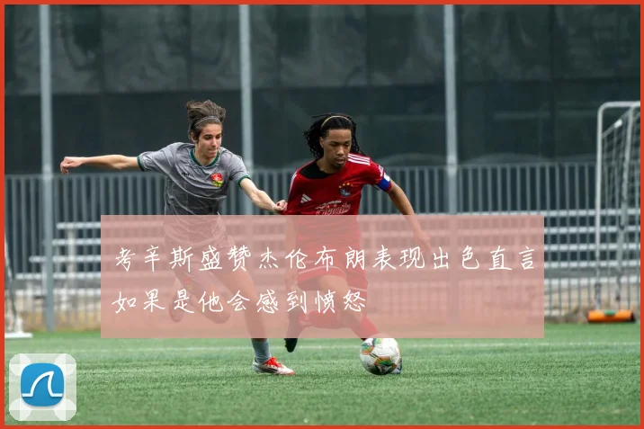 考辛斯盛赞杰伦布朗表现出色直言如果是他会感到愤怒