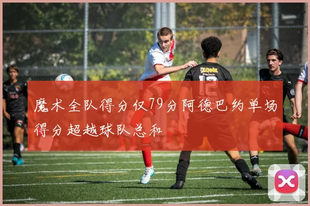 魔术全队得分仅79分阿德巴约单场得分超越球队总和