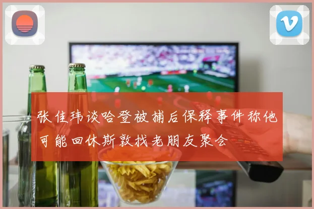 张佳玮谈哈登被捕后保释事件称他可能回休斯敦找老朋友聚会