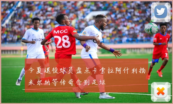 今夏退役球员盘点卡索拉阿什利扬米尔纳等传奇告别足坛