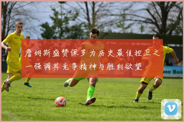 詹姆斯盛赞保罗为历史最佳控卫之一强调其竞争精神与胜利欲望
