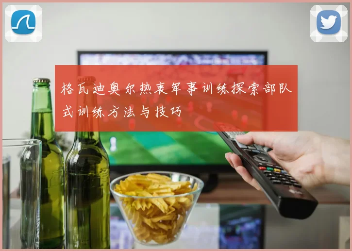 格瓦迪奥尔热衷军事训练探索部队式训练方法与技巧