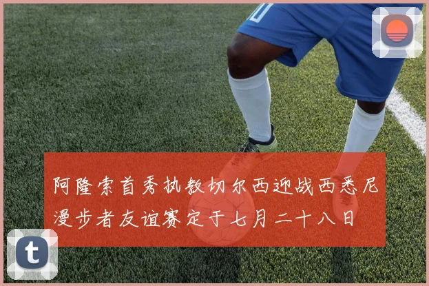 阿隆索首秀执教切尔西迎战西悉尼漫步者友谊赛定于七月二十八日