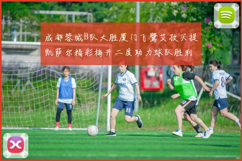 成都蓉城B队大胜厦门飞鹭艾孜买提凯萨尔精彩梅开二度助力球队胜利