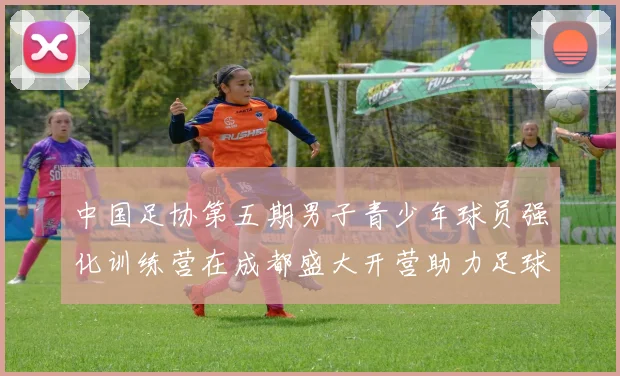 中国足协第五期男子青少年球员强化训练营在成都盛大开营助力足球未来发展