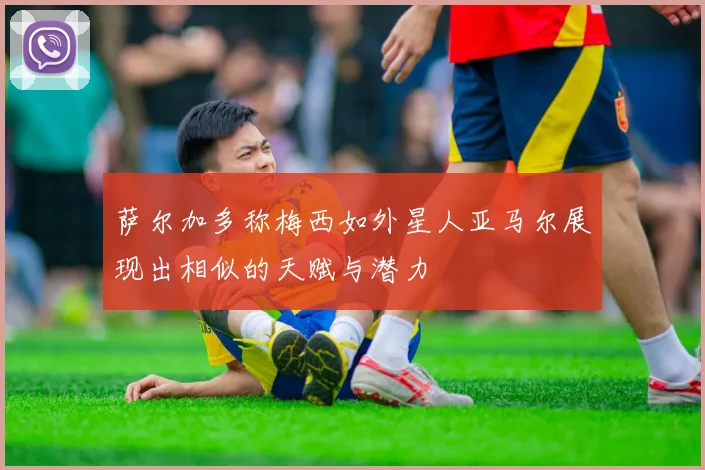 萨尔加多称梅西如外星人亚马尔展现出相似的天赋与潜力