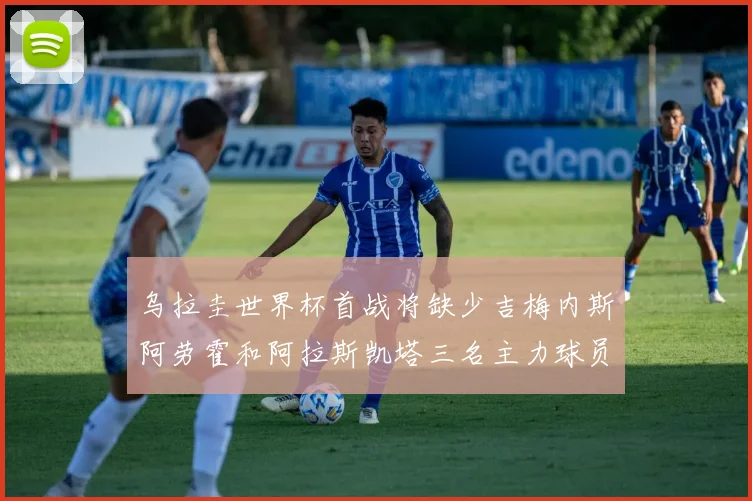 乌拉圭世界杯首战将缺少吉梅内斯阿劳霍和阿拉斯凯塔三名主力球员