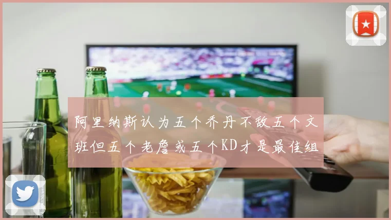 阿里纳斯认为五个乔丹不敌五个文班但五个老詹或五个KD才是最佳组合