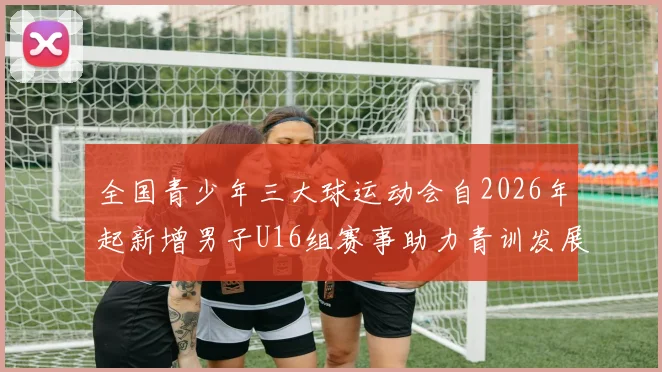全国青少年三大球运动会自2026年起新增男子U16组赛事助力青训发展