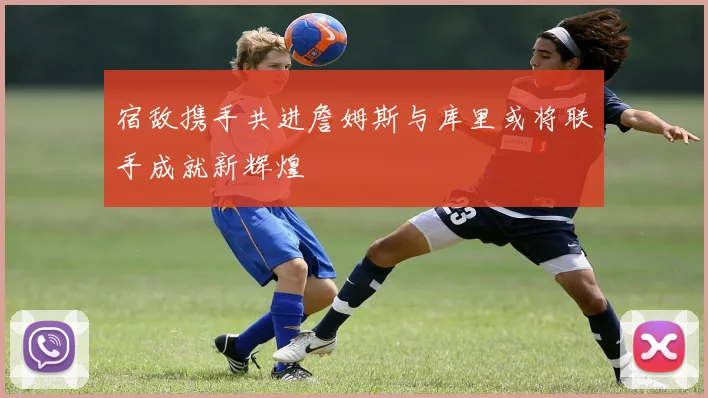 宿敌携手共进詹姆斯与库里或将联手成就新辉煌