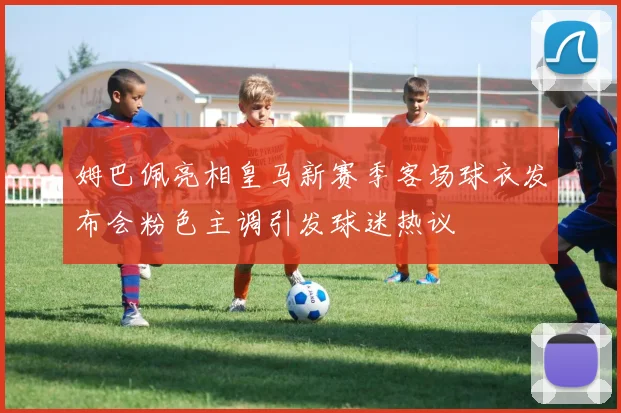 姆巴佩亮相皇马新赛季客场球衣发布会粉色主调引发球迷热议