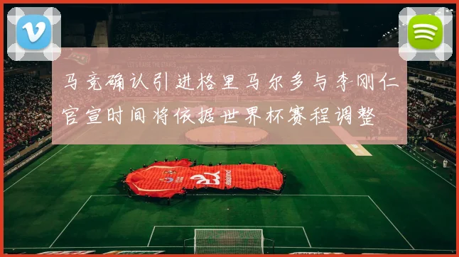 马竞确认引进格里马尔多与李刚仁官宣时间将依据世界杯赛程调整