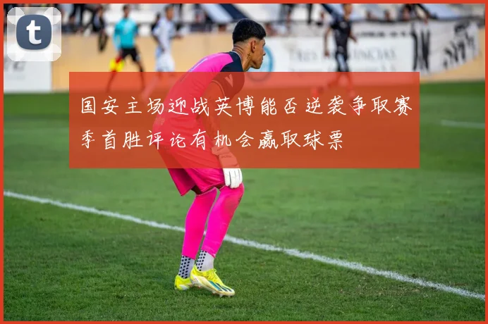 国安主场迎战英博能否逆袭争取赛季首胜评论有机会赢取球票