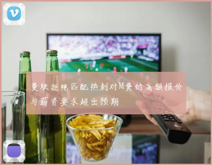 曼联拒绝匹配热刺对M费的高额报价与薪资要求超出预期