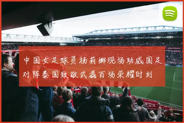 中国女足球员杨莉娜现场助威国足对阵泰国致敬武磊百场荣耀时刻