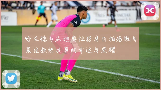 哈兰德与瓜迪奥拉搭肩自拍感慨与最佳教练共事的幸运与荣耀