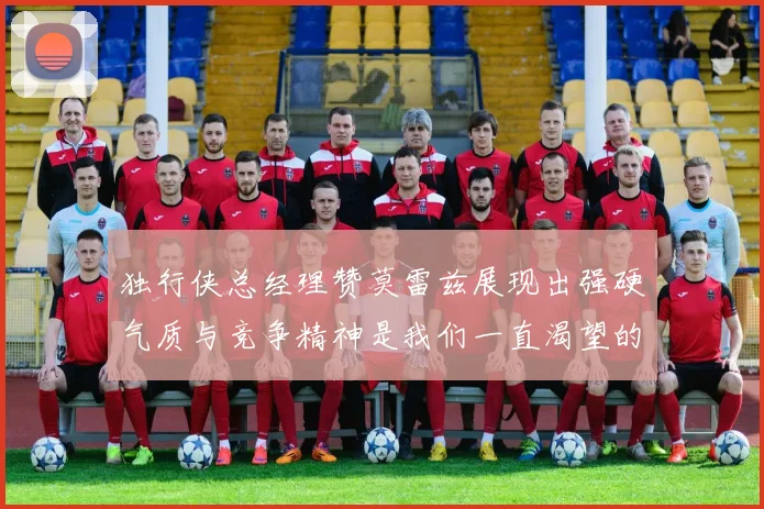 独行侠总经理赞莫雷兹展现出强硬气质与竞争精神是我们一直渴望的特质
