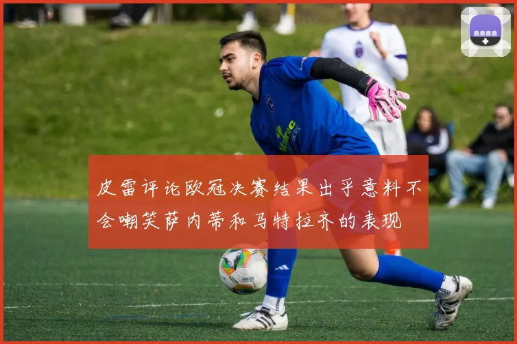 皮雷评论欧冠决赛结果出乎意料不会嘲笑萨内蒂和马特拉齐的表现
