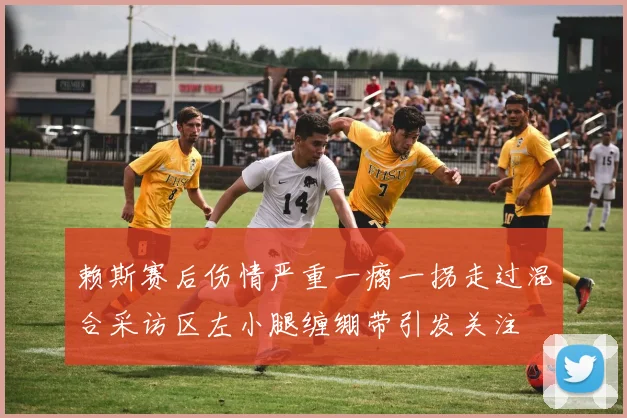 赖斯赛后伤情严重一瘸一拐走过混合采访区左小腿缠绷带引发关注