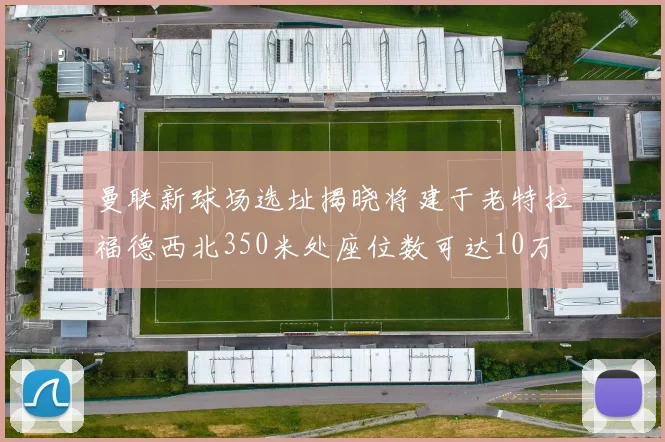 曼联新球场选址揭晓将建于老特拉福德西北350米处座位数可达10万