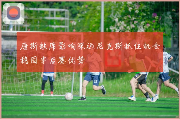 唐斯缺席影响深远尼克斯抓住机会稳固季后赛优势