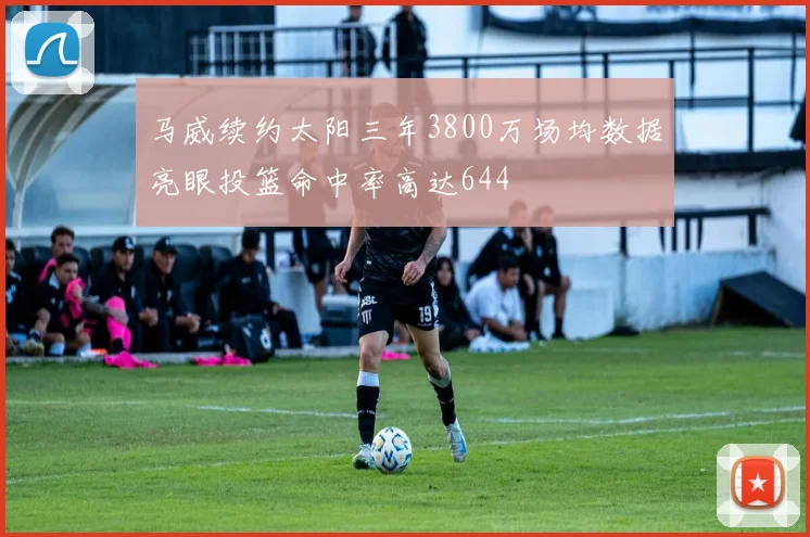 马威续约太阳三年3800万场均数据亮眼投篮命中率高达644